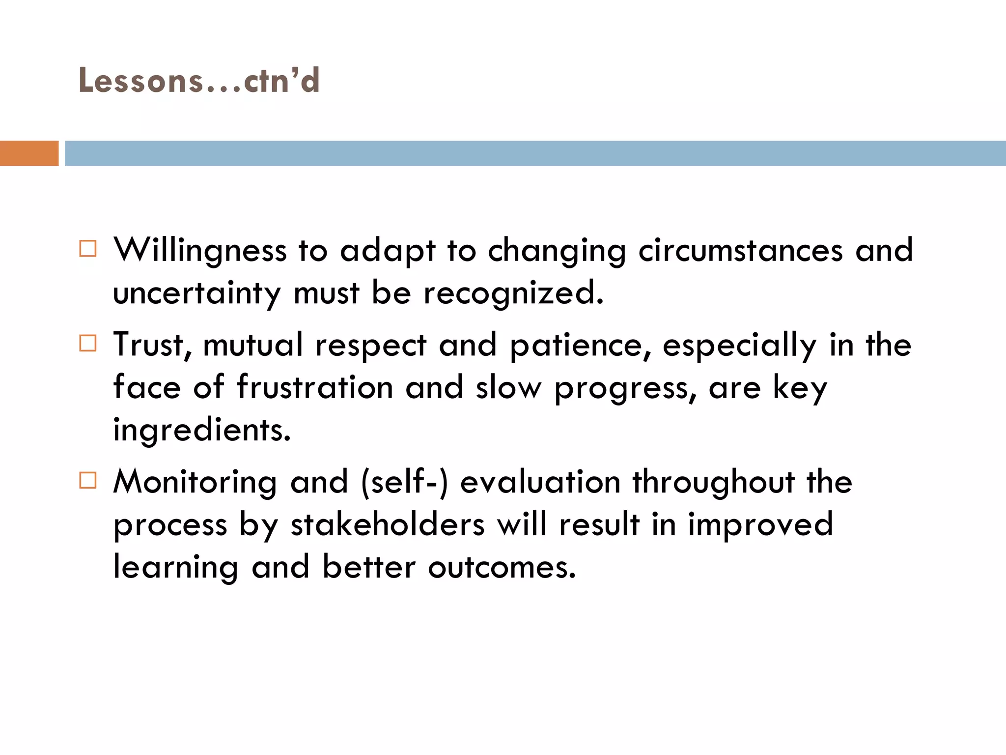 Lessons…ctn’d Willingness to adapt to changing circumstances and uncertainty must be recognized. Trust, mutual respect and patience, especially in the face of frustration and slow progress, are key ingredients.  Monitoring and (self-) evaluation throughout the process by stakeholders will result in improved learning and better outcomes. 