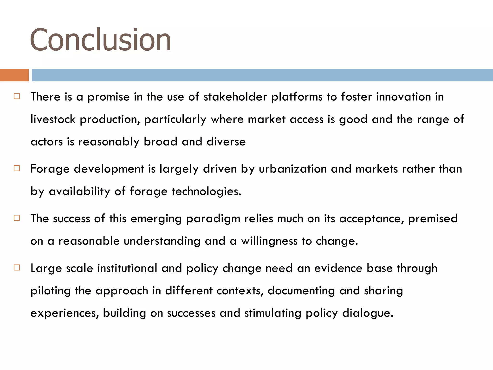 Conclusion There is a promise in the use of stakeholder platforms to foster innovation in livestock production, particularly where market access is good and the range of actors is reasonably broad and diverse  Forage development is largely driven by urbanization and markets rather than by availability of forage technologies. The success of this emerging paradigm relies much on its acceptance, premised on a reasonable understanding and a willingness to change. Large scale institutional and policy change need an evidence base through piloting the approach in different contexts, documenting and sharing experiences, building on successes and stimulating policy dialogue.  