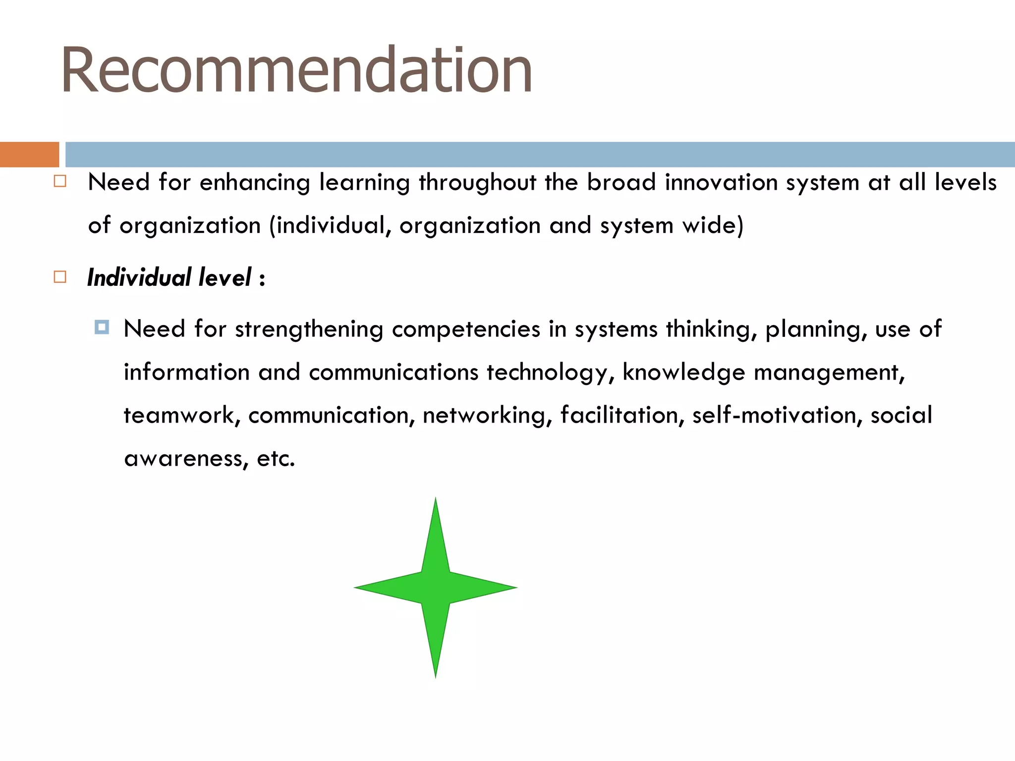 Recommendation Need for enhancing learning throughout the broad innovation system at all levels of organization (individual, organization and system wide) Individual level  : Need for strengthening competencies in   systems thinking, planning, use of information and communications technology, knowledge management, teamwork, communication, networking, facilitation, self-motivation, social awareness, etc. 