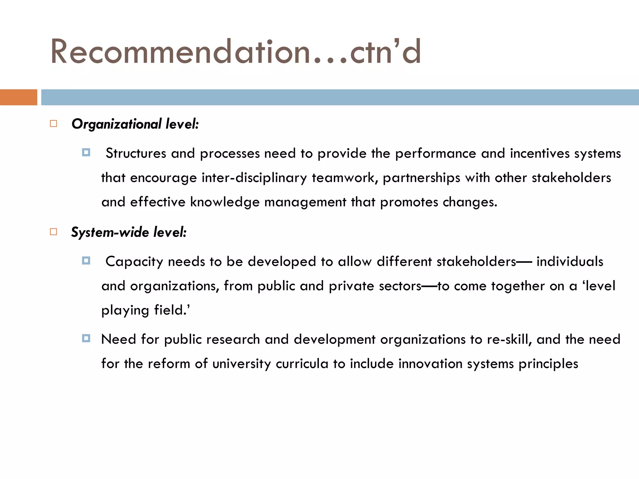 Recommendation…ctn’d Organizational level: Structures and processes need to provide the performance and incentives systems that encourage inter-disciplinary teamwork, partnerships with other stakeholders and effective knowledge management that promotes changes. System-wide level: Capacity needs to be developed to allow different stakeholders— individuals and organizations, from public and private sectors—to come together on a ‘level playing field.’ Need for public research and development organizations to re-skill, and the need for the reform of university curricula to include innovation systems principles  