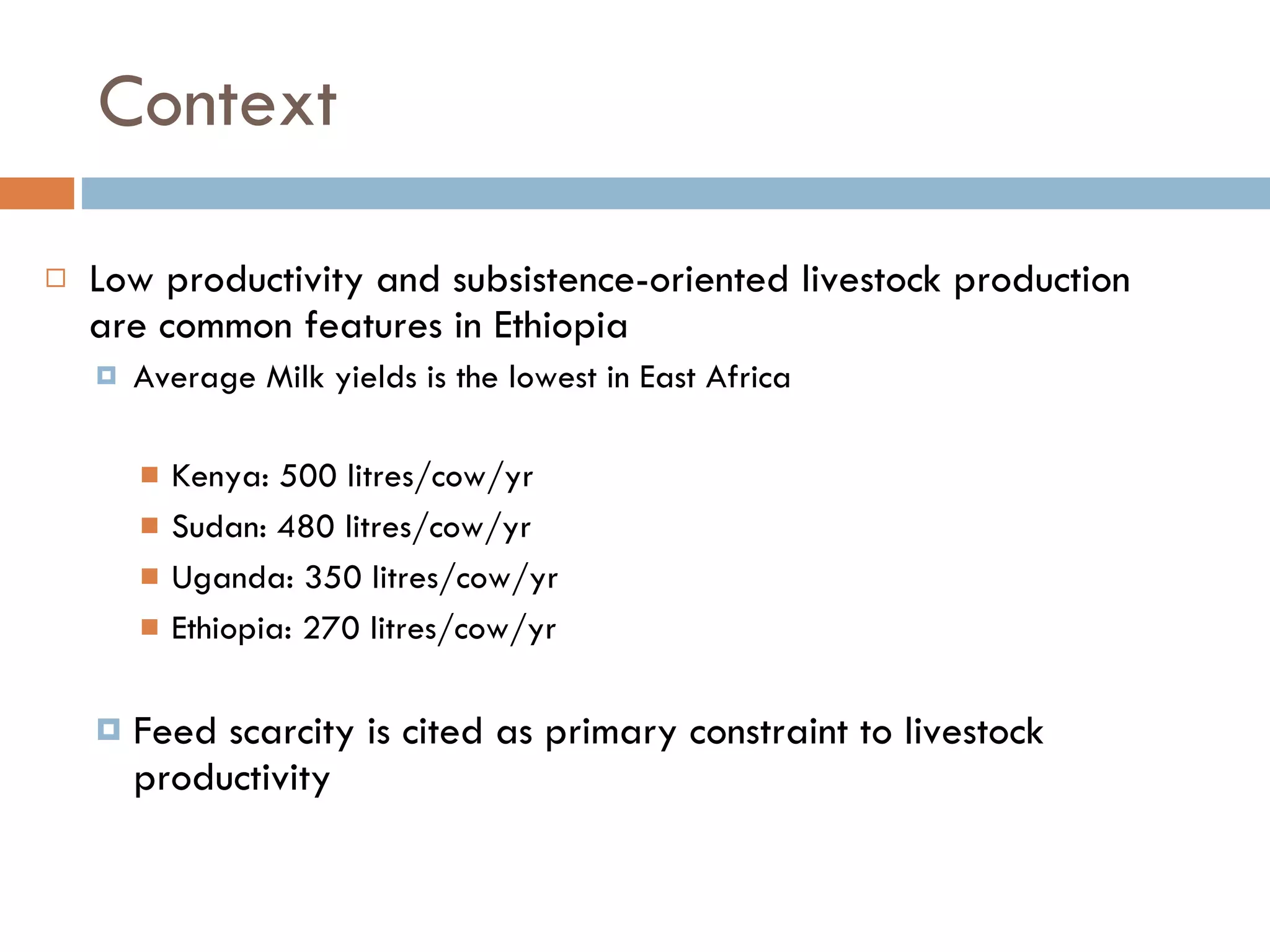 Context Low productivity and subsistence-oriented livestock production are common features in Ethiopia  Average Milk yields is the lowest in East Africa  Kenya: 500 litres/cow/yr  Sudan: 480 litres/cow/yr  Uganda: 350 litres/cow/yr  Ethiopia: 270 litres/cow/yr Feed scarcity is cited as primary constraint to livestock productivity  