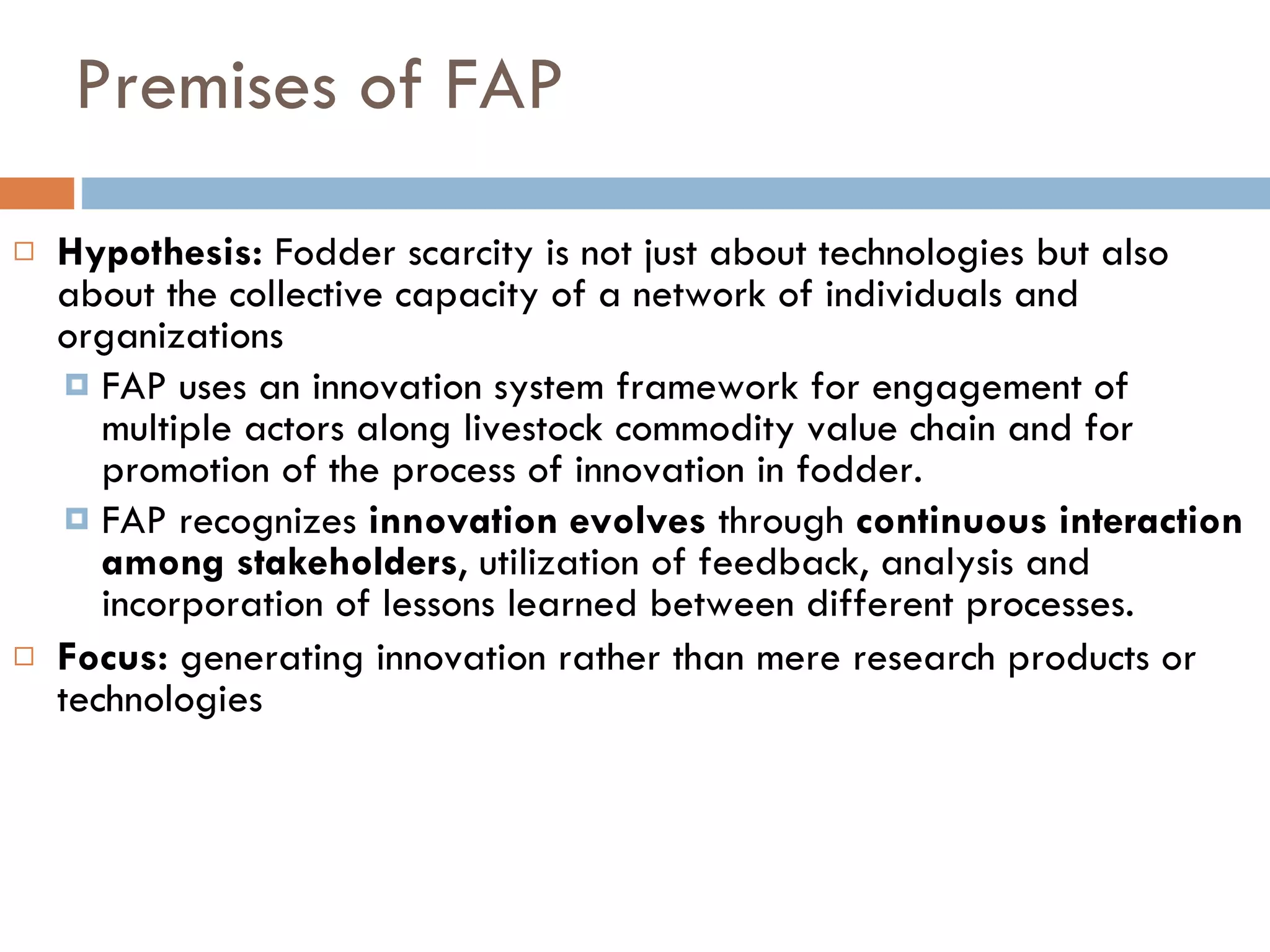 Premises of FAP Hypothesis:  Fodder scarcity is not just about technologies but also about the collective capacity of a network of individuals and organizations  FAP uses an innovation system framework for engagement of multiple actors along livestock commodity value chain and for promotion of the process of innovation in fodder. FAP recognizes  innovation evolves  through  continuous interaction among stakeholders , utilization of feedback, analysis and incorporation of lessons learned between different processes. Focus:  generating innovation rather than mere research products or technologies 