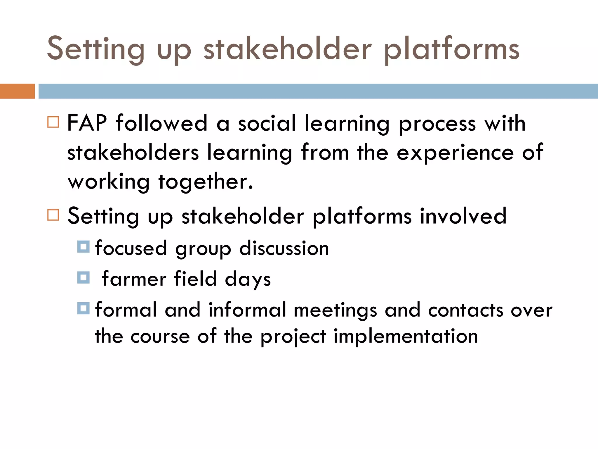 Setting up stakeholder platforms FAP followed a social learning process with stakeholders learning from the experience of working together. Setting up stakeholder platforms involved focused group discussion farmer field days formal and informal meetings and contacts over the course of the project implementation  