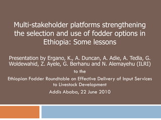 Multi-stakeholder platforms strengthening the selection and use of fodder options in Ethiopia: Some lessons Presentation by Ergano, K., A. Duncan, A. Adie, A. Tedla, G. Woldewahid, Z. Ayele, G. Berhanu and N. Alemayehu (ILRI) to the Ethiopian Fodder Roundtable on Effective Delivery of Input Services to Livestock Development Addis Ababa, 22 June 2010 