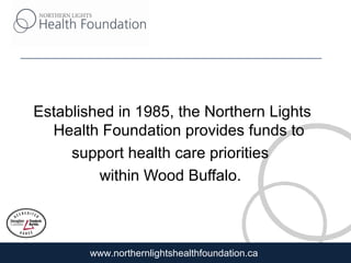 www.northernlightshealthfoundation.ca
Established in 1985, the Northern Lights
Health Foundation provides funds to
support health care priorities
within Wood Buffalo.
 