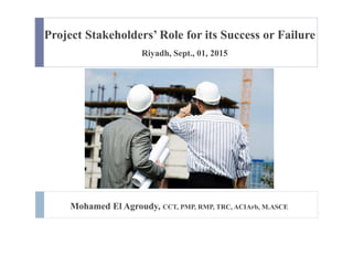 Project Stakeholders’ Role for its Success or Failure
Riyadh, Sept., 01, 2015
Mohamed El Agroudy, CCT, PMP, RMP, TRC, ACIArb, M.ASCE
 