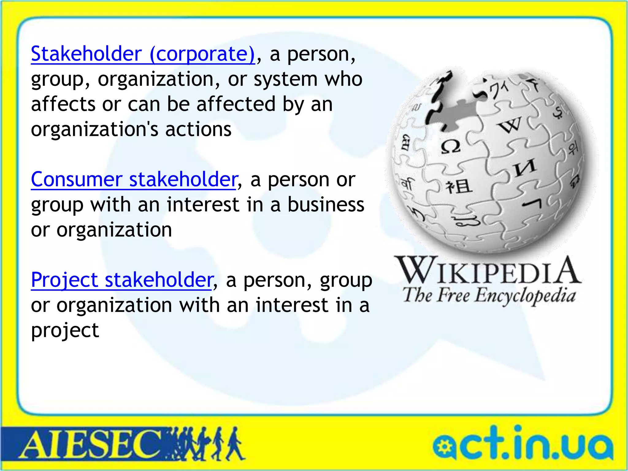 Stakeholder (corporate), a person,
group, organization, or system who
affects or can be affected by an
organization's actions
Consumer stakeholder, a person or
group with an interest in a business
or organization
Project stakeholder, a person, group
or organization with an interest in a
project