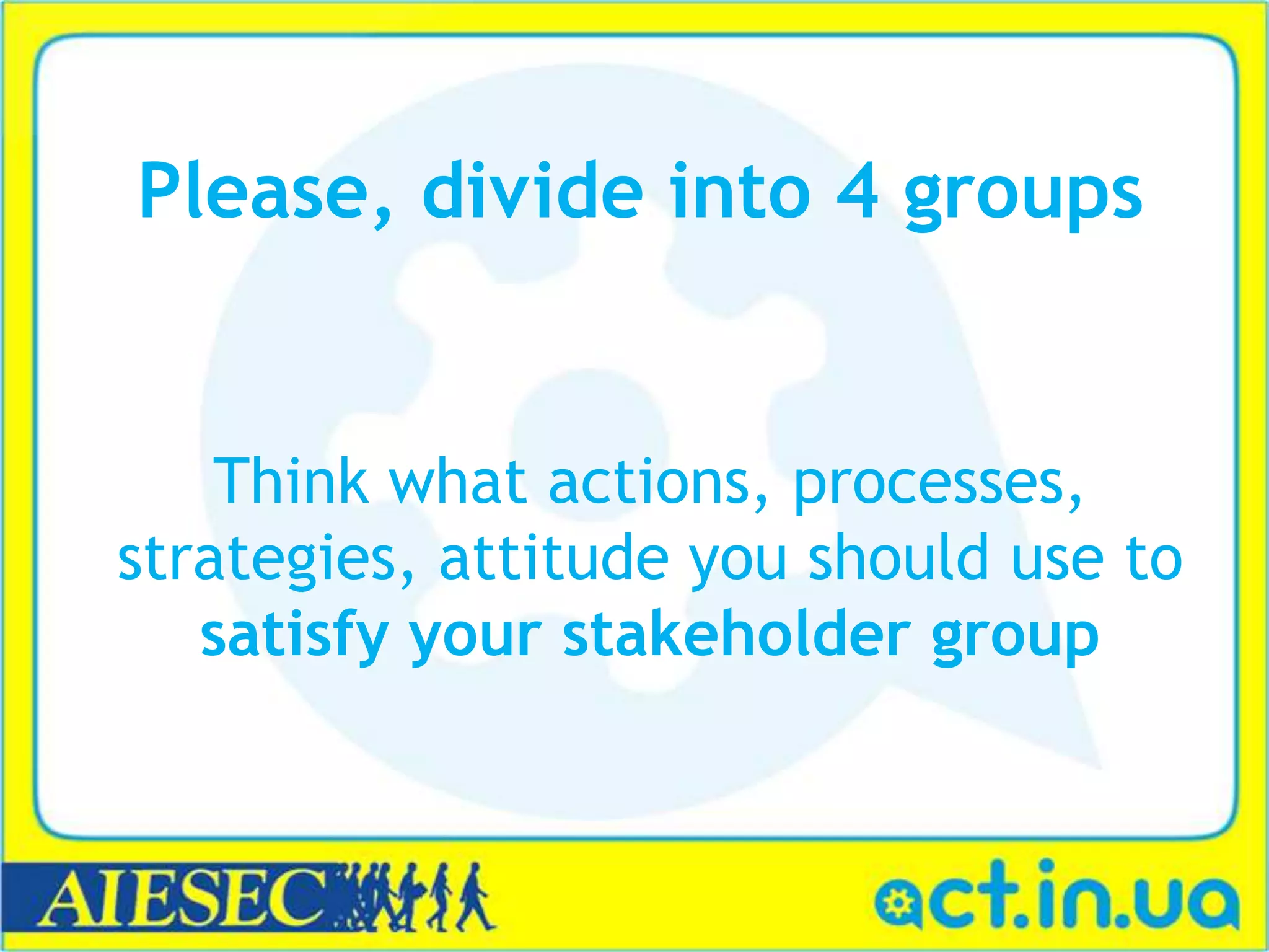 Please, divide into 4 groups
Think what actions, processes,
strategies, attitude you should use to
satisfy your stakeholder group