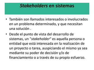 Stakeholders en sistemas
• También son llamados interesados o involucrados
en un problema determinado, y que necesitan
una solución .
• Desde el punto de vista del desarrollo de
sistemas, un "stakeholder" es aquella persona o
entidad que está interesada en la realización de
un proyecto o tarea, auspiciando el mismo ya sea
mediante su poder de decisión y/o de
financiamiento o a través de su propio esfuerzo.
 