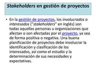 Stakeholders en gestión de proyectos
• En la gestión de proyectos, los involucrados o
interesados ("stakeholders" en inglés) son
todas aquellas personas u organizaciones que
afectan o son afectadas por el proyecto, ya sea
de forma positiva o negativa. Una buena
planificación de proyectos debe involucrar la
identificación y clasificación de los
interesados, así como el estudio y la
determinación de sus necesidades y
expectativas.
 