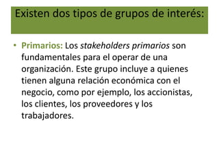Existen dos tipos de grupos de interés:
• Primarios: Los stakeholders primarios son
fundamentales para el operar de una
organización. Este grupo incluye a quienes
tienen alguna relación económica con el
negocio, como por ejemplo, los accionistas,
los clientes, los proveedores y los
trabajadores.
 