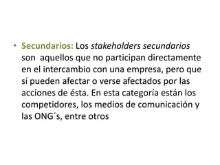 • Secundarios: Los stakeholders secundarios
son aquellos que no participan directamente
en el intercambio con una empresa, pero que
sí pueden afectar o verse afectados por las
acciones de ésta. En esta categoría están los
competidores, los medios de comunicación y
las ONG´s, entre otros
 