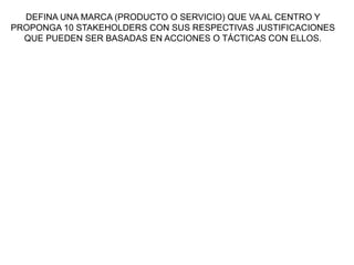 DEFINA UNA MARCA (PRODUCTO O SERVICIO) QUE VA AL CENTRO Y
PROPONGA 10 STAKEHOLDERS CON SUS RESPECTIVAS JUSTIFICACIONES
QUE PUEDEN SER BASADAS EN ACCIONES O TÁCTICAS CON ELLOS.
 
