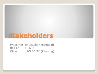 Stakeholders
Presenter :Mubashar Mehmood
Roll no : 1632
Class : BS SE 5th (Evening)
 