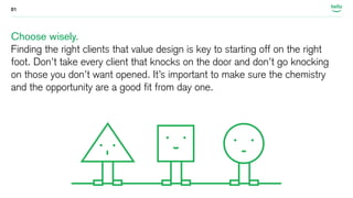 01 
Choose wisely. 
Finding the right clients that value design is key to starting off on the right 
foot. Don’t take every client that knocks on the door and don’t go knocking 
on those you don’t want opened. It’s important to make sure the chemistry 
and the opportunity are a good fit from day one. 
 