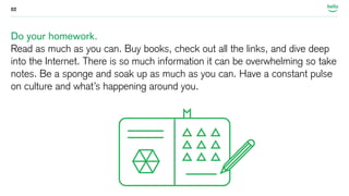 02 
Do your homework. 
Read as much as you can. Buy books, check out all the links, and dive deep 
into the Internet. There is so much information it can be overwhelming so take 
notes. Be a sponge and soak up as much as you can. Have a constant pulse 
on culture and what’s happening around you. 
 