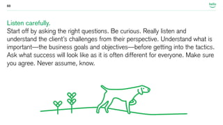 03 
Listen carefully. 
Start off by asking the right questions. Be curious. Really listen and 
understand the client’s challenges from their perspective. Understand what is 
important—the business goals and objectives—before getting into the tactics. 
Ask what success will look like as it is often different for everyone. Make sure 
you agree. Never assume, know. 
 