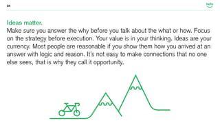 04 
Ideas matter. 
Make sure you answer the why before you talk about the what or how. Focus 
on the strategy before execution. Your value is in your thinking. Ideas are your 
currency. Most people are reasonable if you show them how you arrived at an 
answer with logic and reason. It’s not easy to make connections that no one 
else sees, that is why they call it opportunity. 
 