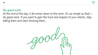 05 
Do good work. 
At the end of the day, it all comes down to the work. It’s as simple as that— 
do good work. If you want to gain the trust and respect of your clients, stop 
telling them and start showing them. 
 