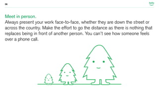 06 
Meet in person. 
Always present your work face-to-face, whether they are down the street or 
across the country. Make the effort to go the distance as there is nothing that 
replaces being in front of another person. You can’t see how someone feels 
over a phone call. 
 