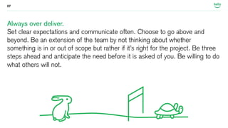 07 
Always over deliver. 
Set clear expectations and communicate often. Choose to go above and 
beyond. Be an extension of the team by not thinking about whether 
something is in or out of scope but rather if it’s right for the project. Be three 
steps ahead and anticipate the need before it is asked of you. Be willing to do 
what others will not. 
 