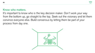 08 
Know who matters. 
It’s important to know who is the key decision maker. Don’t work your way 
from the bottom up, go straight to the top. Seek out the visionary and let them 
convince everyone else. Build consensus by letting them be part of your 
process from day one. 
 