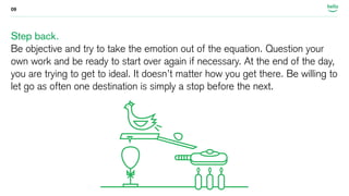 09 
Step back. 
Be objective and try to take the emotion out of the equation. Question your 
own work and be ready to start over again if necessary. At the end of the day, 
you are trying to get to ideal. It doesn’t matter how you get there. Be willing to 
let go as often one destination is simply a stop before the next. 
 