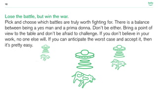 10 
Lose the battle, but win the war. 
Pick and choose which battles are truly worth fighting for. There is a balance 
between being a yes man and a prima donna. Don’t be either. Bring a point of 
view to the table and don’t be afraid to challenge. If you don’t believe in your 
work, no one else will. If you can anticipate the worst case and accept it, then 
it’s pretty easy. 
 