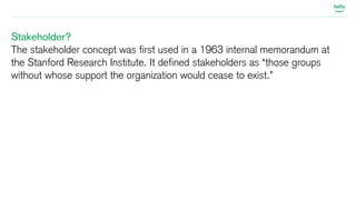 Stakeholder? 
The stakeholder concept was first used in a 1963 internal memorandum at 
the Stanford Research Institute. It defined stakeholders as “those groups 
without whose support the organization would cease to exist.” 
 