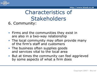 http://www.bized.co.uk
Copyright 2007 – Biz/ed
6. Community:
• Firms and the communities they exist in
are also in a two-way relationship
• The local community may often provide many
of the firm’s staff and customers
• The business often supplies goods
and services vital to the local area
• But at times the community can feel aggrieved
by some aspects of what a firm does
Characteristics of
Stakeholders
 