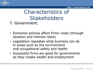 http://www.bized.co.uk
Copyright 2007 – Biz/ed
7. Government:
• Economic policies affect firms’ costs (through
taxation and interest rates)
• Legislation regulates what business can do
in areas such as the environment
and occupational safety and health
• Successful firms are good for governments
as they create wealth and employment
Characteristics of
Stakeholders
 