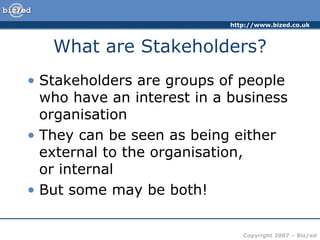 http://www.bized.co.uk
Copyright 2007 – Biz/ed
What are Stakeholders?
• Stakeholders are groups of people
who have an interest in a business
organisation
• They can be seen as being either
external to the organisation,
or internal
• But some may be both!
 