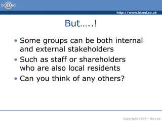 http://www.bized.co.uk
Copyright 2007 – Biz/ed
But…..!
• Some groups can be both internal
and external stakeholders
• Such as staff or shareholders
who are also local residents
• Can you think of any others?
 