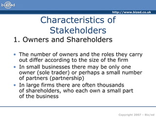 http://www.bized.co.uk
Copyright 2007 – Biz/ed
Characteristics of
Stakeholders
1. Owners and Shareholders
• The number of owners and the roles they carry
out differ according to the size of the firm
• In small businesses there may be only one
owner (sole trader) or perhaps a small number
of partners (partnership)
• In large firms there are often thousands
of shareholders, who each own a small part
of the business
 