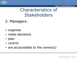 http://www.bized.co.uk
Copyright 2007 – Biz/ed
2. Managers:
• organise
• make decisions
• plan
• control
• are accountable to the owner(s)
Characteristics of
Stakeholders
 