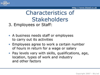 http://www.bized.co.uk
Copyright 2007 – Biz/ed
Characteristics of
Stakeholders
3. Employees or Staff:
• A business needs staff or employees
to carry out its activities
• Employees agree to work a certain number
of hours in return for a wage or salary
• Pay levels vary with skills, qualifications, age,
location, types of work and industry
and other factors
 