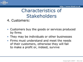 http://www.bized.co.uk
Copyright 2007 – Biz/ed
Characteristics of
Stakeholders
4. Customers:
• Customers buy the goods or services produced
by firms
• They may be individuals or other businesses
• Firms must understand and meet the needs
of their customers, otherwise they will fail
to make a profit or, indeed, survive
 