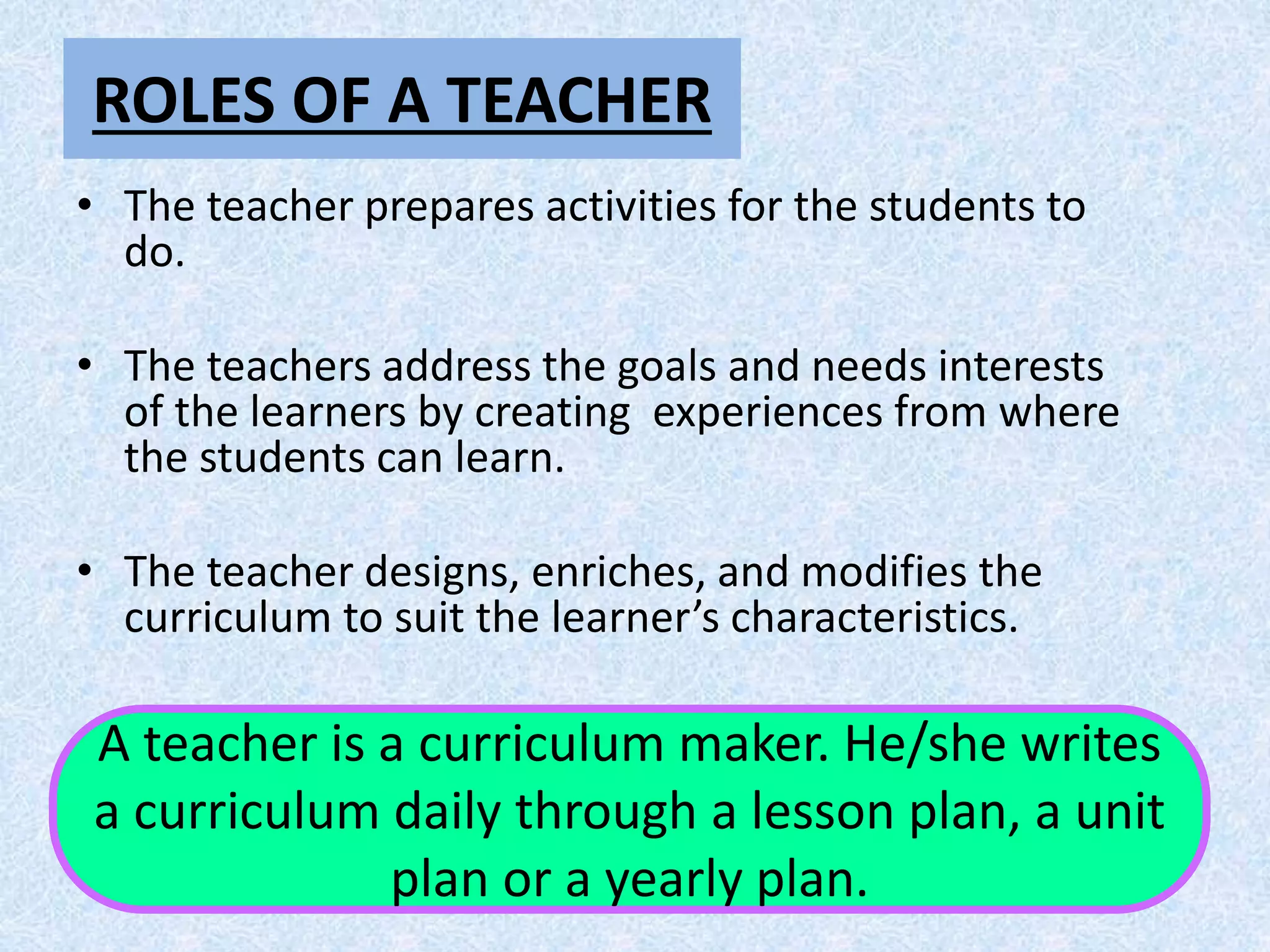 ROLES OF A TEACHER
• The teacher prepares activities for the students to
do.
• The teachers address the goals and needs interests
of the learners by creating experiences from where
the students can learn.
• The teacher designs, enriches, and modifies the
curriculum to suit the learner’s characteristics.
A teacher is a curriculum maker. He/she writes
a curriculum daily through a lesson plan, a unit
plan or a yearly plan.
 