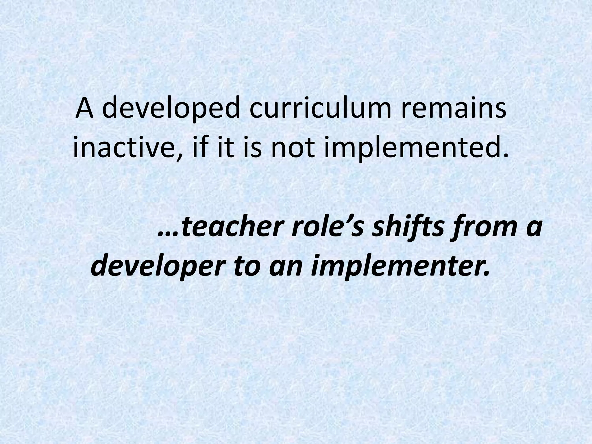 A developed curriculum remains
inactive, if it is not implemented.
…teacher role’s shifts from a
developer to an implementer.
 