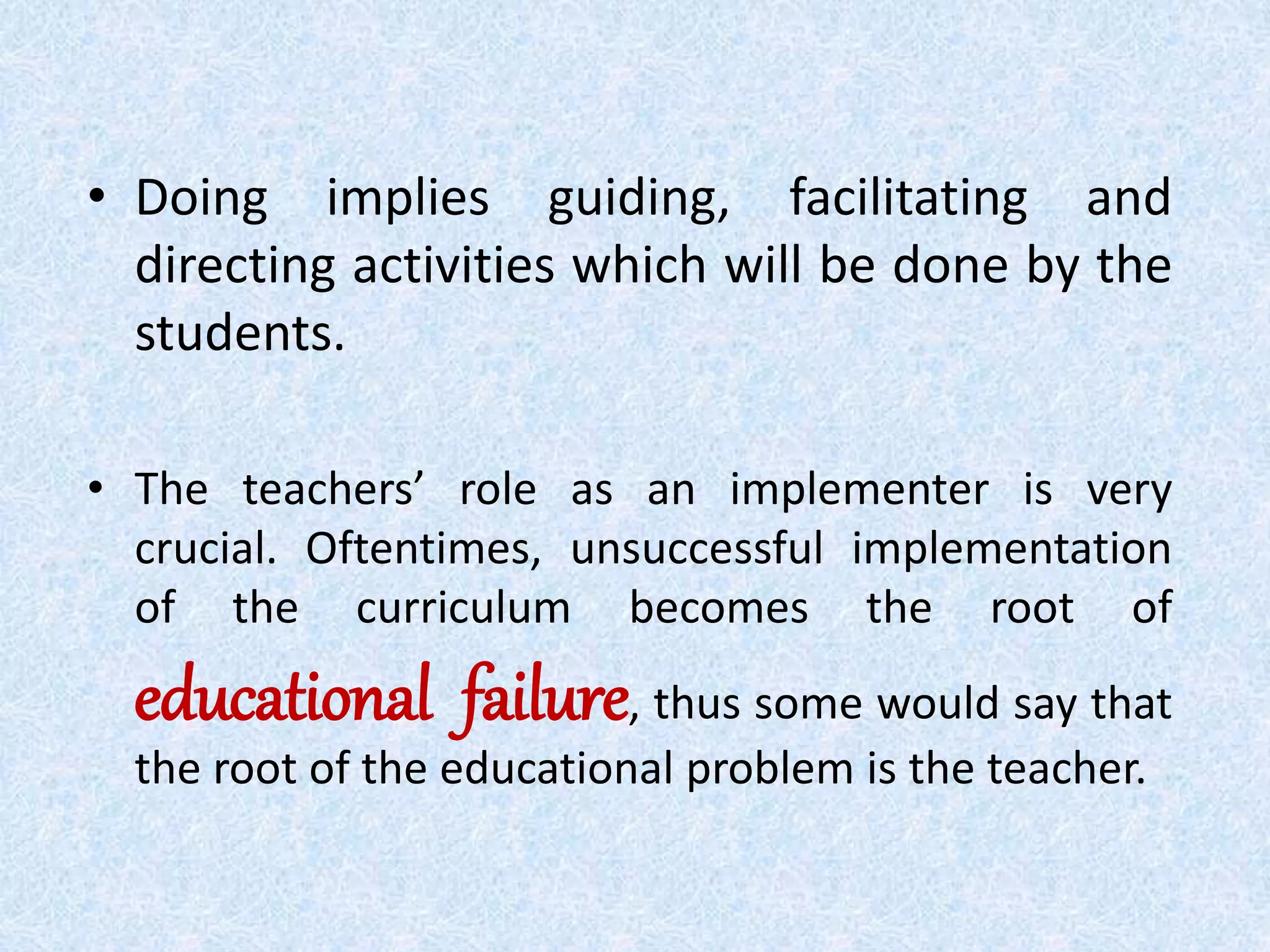 • Doing implies guiding, facilitating and
directing activities which will be done by the
students.
• The teachers’ role as an implementer is very
crucial. Oftentimes, unsuccessful implementation
of the curriculum becomes the root of
educational failure, thus some would say that
the root of the educational problem is the teacher.
 