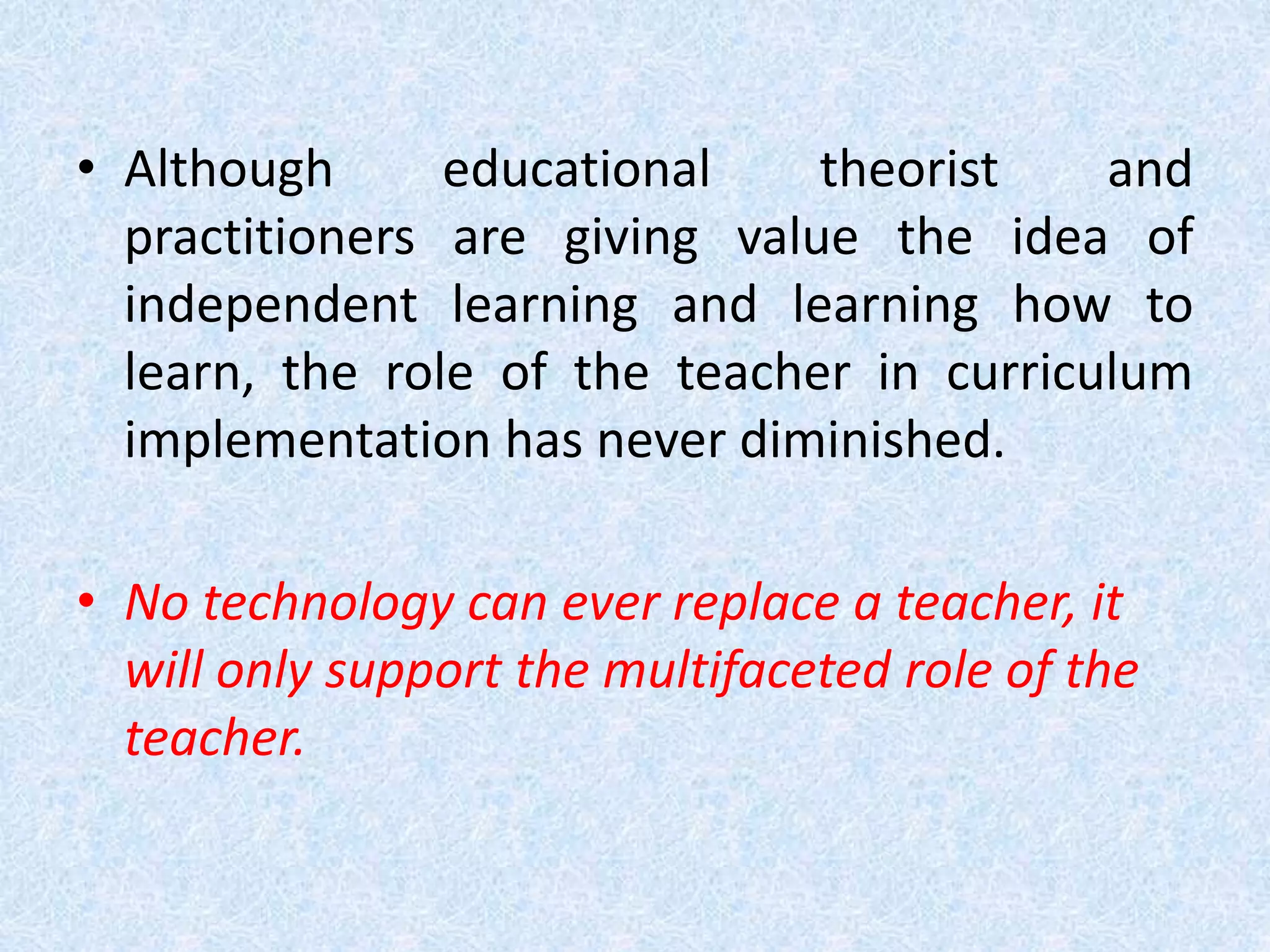 • Although educational theorist and
practitioners are giving value the idea of
independent learning and learning how to
learn, the role of the teacher in curriculum
implementation has never diminished.
• No technology can ever replace a teacher, it
will only support the multifaceted role of the
teacher.
 