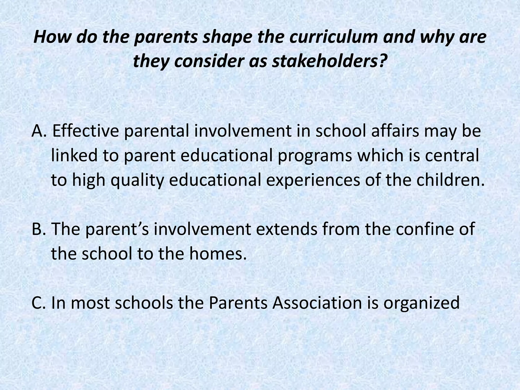 How do the parents shape the curriculum and why are
they consider as stakeholders?
A. Effective parental involvement in school affairs may be
linked to parent educational programs which is central
to high quality educational experiences of the children.
B. The parent’s involvement extends from the confine of
the school to the homes.
C. In most schools the Parents Association is organized
 