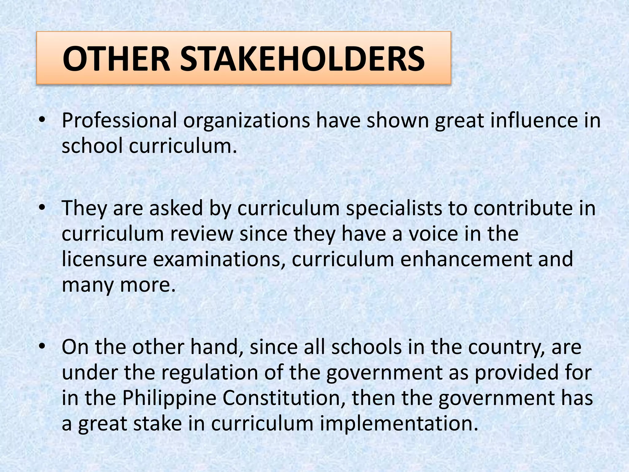 • Professional organizations have shown great influence in
school curriculum.
• They are asked by curriculum specialists to contribute in
curriculum review since they have a voice in the
licensure examinations, curriculum enhancement and
many more.
• On the other hand, since all schools in the country, are
under the regulation of the government as provided for
in the Philippine Constitution, then the government has
a great stake in curriculum implementation.
OTHER STAKEHOLDERS
 