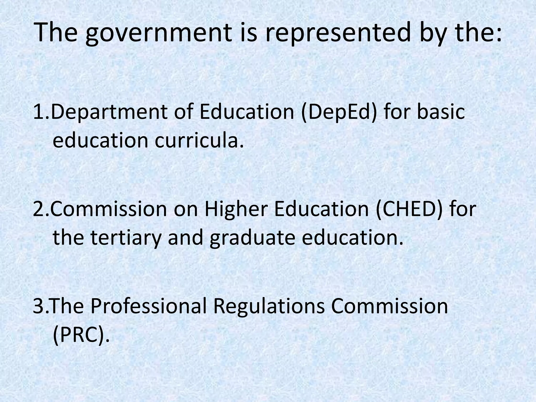 The government is represented by the:
1.Department of Education (DepEd) for basic
education curricula.
2.Commission on Higher Education (CHED) for
the tertiary and graduate education.
3.The Professional Regulations Commission
(PRC).
 
