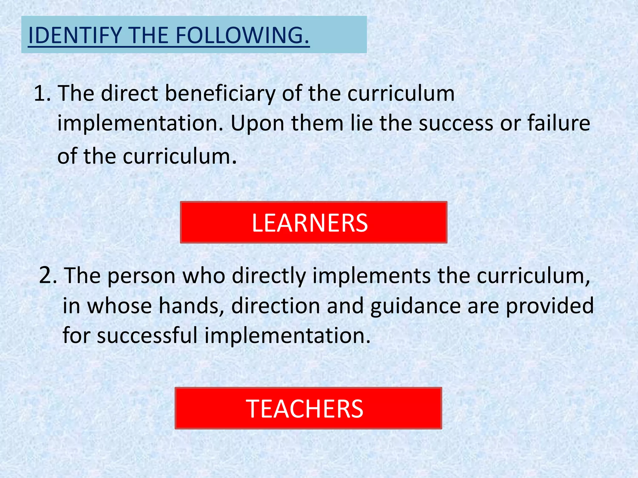 IDENTIFY THE FOLLOWING.
1. The direct beneficiary of the curriculum
implementation. Upon them lie the success or failure
of the curriculum.
LEARNERS
2. The person who directly implements the curriculum,
in whose hands, direction and guidance are provided
for successful implementation.
TEACHERS
 
