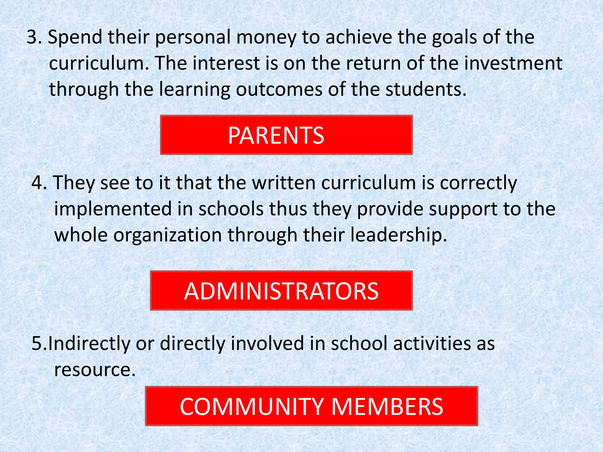 3. Spend their personal money to achieve the goals of the
curriculum. The interest is on the return of the investment
through the learning outcomes of the students.
PARENTS
4. They see to it that the written curriculum is correctly
implemented in schools thus they provide support to the
whole organization through their leadership.
ADMINISTRATORS
5.Indirectly or directly involved in school activities as
resource.
COMMUNITY MEMBERS
 