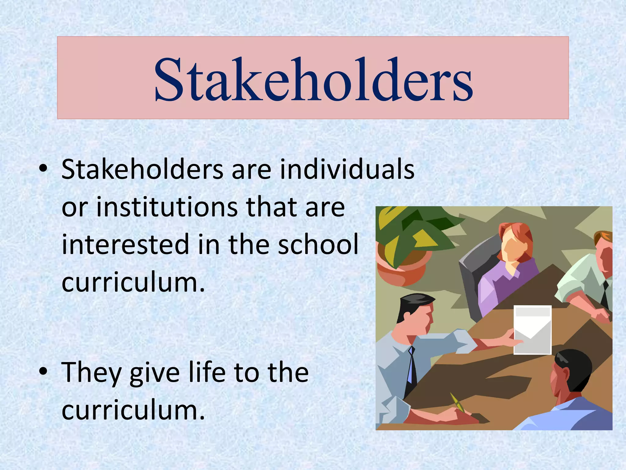 • Stakeholders are individuals
or institutions that are
interested in the school
curriculum.
• They give life to the
curriculum.
Stakeholders
 