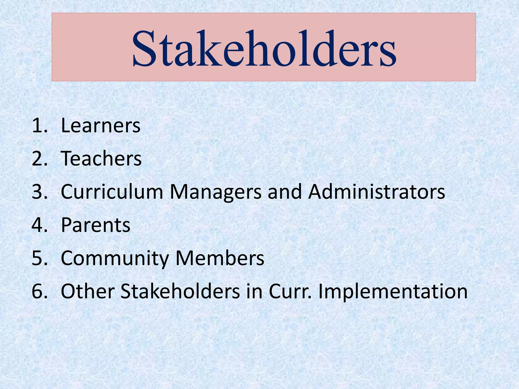 1. Learners
2. Teachers
3. Curriculum Managers and Administrators
4. Parents
5. Community Members
6. Other Stakeholders in Curr. Implementation
Stakeholders
 