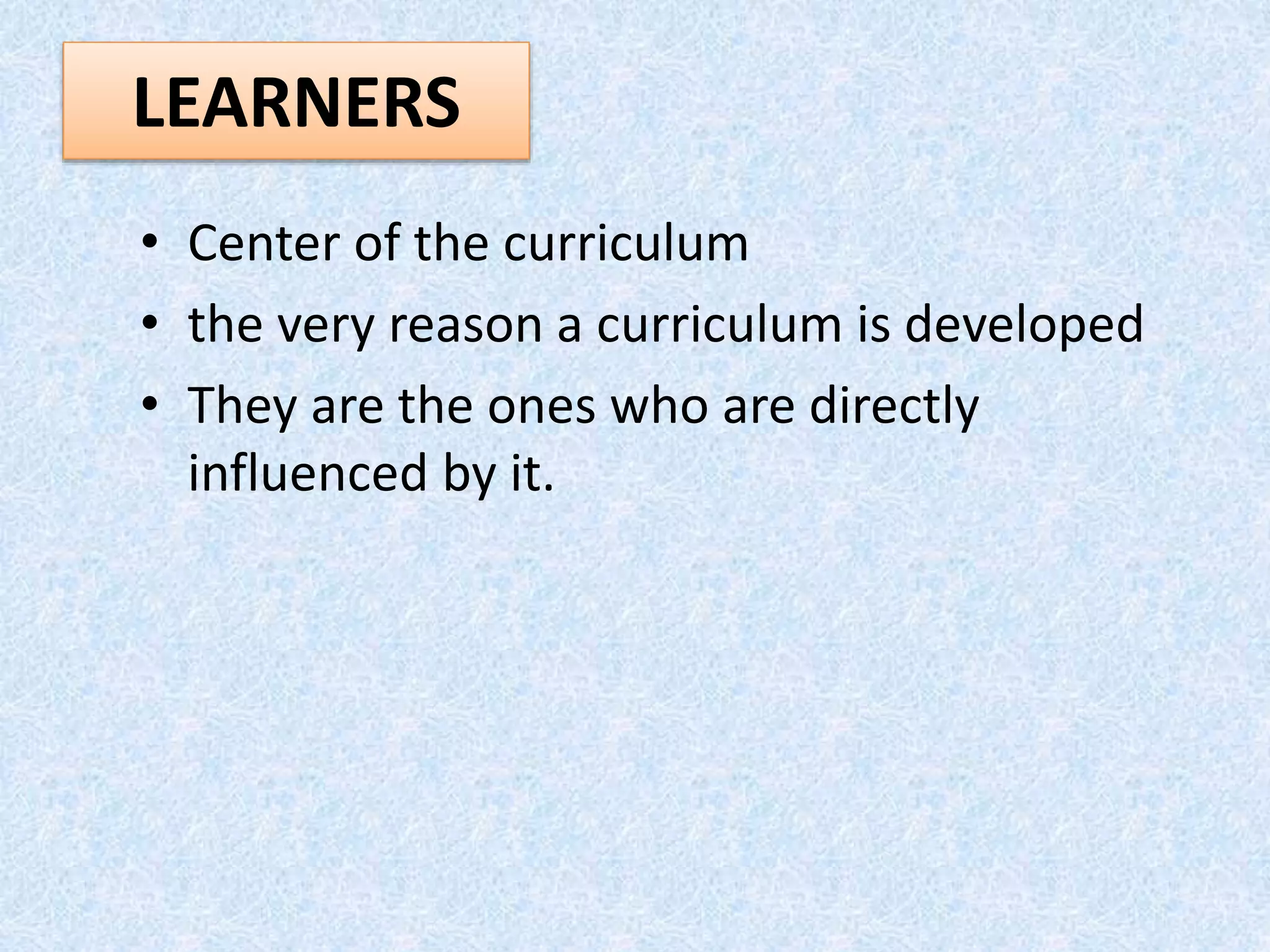 LEARNERS
• Center of the curriculum
• the very reason a curriculum is developed
• They are the ones who are directly
influenced by it.
 