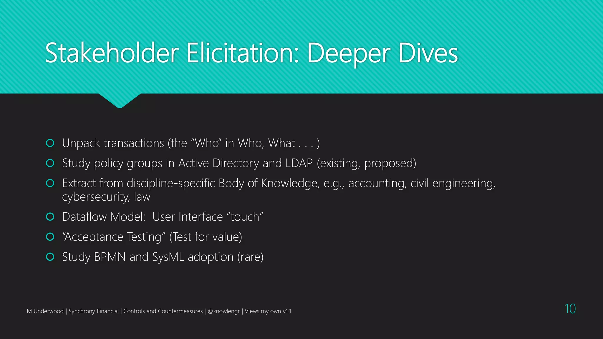 Stakeholder Elicitation: Deeper Dives
 Unpack transactions (the “Who” in Who, What . . . )
 Study policy groups in Active Directory and LDAP (existing, proposed)
 Extract from discipline-specific Body of Knowledge, e.g., accounting, civil engineering,
cybersecurity, law
 Dataflow Model: User Interface “touch”
 “Acceptance Testing” (Test for value)
 Study BPMN and SysML adoption (rare)
M Underwood | Synchrony Financial | Controls and Countermeasures | @knowlengr | Views my own v1.1 10
 